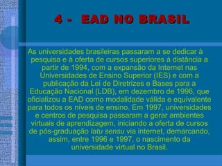 4 - EAD NO BRASIL4 - EAD NO BRASIL
As universidades brasileiras passaram a se dedicar à
pesquisa e à oferta de cursos superiores à distância a
partir de 1994, com a expansão da Internet nas
Universidades de Ensino Superior (IES) e com a
publicação da Lei de Diretrizes e Bases para a
Educação Nacional (LDB), em dezembro de 1996, que
oficializou a EAD como modalidade válida e equivalente
para todos os níveis de ensino. Em 1997, universidades
e centros de pesquisa passaram a gerar ambientes
virtuais de aprendizagem, iniciando a oferta de cursos
de pós-graduação latu sensu via internet, demarcando,
assim, entre 1996 e 1997, o nascimento da
universidade virtual no Brasil.
 
