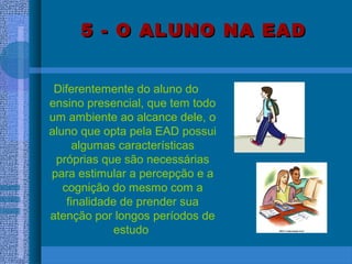 5 - O ALUNO NA EAD5 - O ALUNO NA EAD
Diferentemente do aluno do
ensino presencial, que tem todo
um ambiente ao alcance dele, o
aluno que opta pela EAD possui
algumas características
próprias que são necessárias
para estimular a percepção e a
cognição do mesmo com a
finalidade de prender sua
atenção por longos períodos de
estudo
 