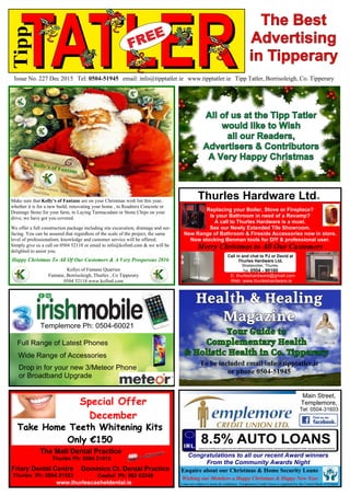 TATLERIssue No. 227 Dec 2015 Tel: 0504-51945 email: info@tipptatler.ie www.tipptatler.ie Tipp Tatler, Borrisoleigh, Co. Tipperary
Tipp
Full Range of Latest Phones
Wide Range of Accessories
Drop in for your new 3/Meteor Phone
or Broadband Upgrade
Templemore Ph: 0504-60021
The Best
Advertising
in Tipperary
Dominics Ct. Dental Practice
Cashel Ph: 062 63349
The Mall Dental Practice
Thurles Ph: 0504 21418
Friary Dental Centre
Thurles Ph: 0504 21523
www.thurlescasheldental.ie
Special Offer
December
Take Home Teeth Whitening Kits
Only €150
Health & Healing
Magazine
Your Guide to
Complementary Health
& Holistic Health in Co. Tipperary
To be included email info@tipptatler.ie
or phone 0504-51945
Make sure that Kelly’s of Fantane are on your Christmas wish list this year,
whether it is for a new build, renovating your home , to Readmix Concrete or
Drainage Stone for your farm, to Laying Tarmacadam or Stone Chips on your
drive, we have got you covered.
We offer a full construction package including site excavation, drainage and sur-
facing. You can be assured that regardless of the scale of the project, the same
level of professionalism, knowledge and customer service will be offered.
Simply give us a call on 0504 52118 or email to info@kofintl.com & we will be
delighted to assist you.
Kellys of Fantane Quarries
Fantane, Borrisoleigh, Thurles , Co Tipperary
0504 52118 www.kofintl.com
Happy Christmas To All Of Our Customers & A Very Prosperous 2016
Kelly’s of Fantane
Readmix Concrete, StoneTarmacadam
Main Street,
Templemore,
Tel: 0504-31603
Loans are subject to terms & conditions. Templemore Credit Union is regulated by the Central Bank of Ireland
Enquire about our Christmas & Home Security Loans
Wishing our Members a Happy Christmas & Happy New Year
8.5% AUTO LOANSTypical loan of €5,000 over 5 years at 8.5% (8.8% APR) will require weekly payments of €23.45. Total amount of interest payable €1135.56. Total payable by member €6135.56
Congratulations to all our recent Award winners
From the Community Awards Night
E: thurleshardware@gmail.com
Web: www.thurleshardware.ie
Thurles Hardware LtdR
Call in and chat to PJ or David at
Thurles Hardware Ltd,
Stradavoher, Thurles.
Tel. 0504 - 90160
Replacing your Boiler, Stove or Fireplace?
Is your Bathroom in need of a Revamp?
A call to Thurles Hardware is a must.
See our Newly Extended Tile Showroom.
New Range of Bathroom & Fireside Accessories now in store.
Now stocking Benman tools for DIY & professional user.
Merry Christmas to All Our Customers
All of us at the Tipp Tatler
would like to Wish
all our Readers,
Advertisers & Contributors
A Very Happy Christmas
 