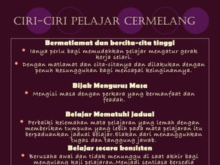 Ciri-Ciri Pelajar Cermelang
Bermatlamat dan bercita-cita tinggi
 Ianya perlu bagi memudahkan pelajar mengatur gerak
kerja selari.
 Dengan matlamat dan cita-citanya dan dilakukan dengan
penuh kesungguhan bagi mencapai keinginannya.
Bijak Mengurus Masa
 Mengisi masa dengan perkara yang bermanfaat dan
feadah.
Belajar Mematuhi jadual
 Perbaiki kelemahan mata pelajaran yang lemah dengan
memberikan tumpuan yang lebih pada mata pelajaran itu
berpaduankan jadual belajar.Elakan dari menangguhkan
tugas dan tanggung jawab.
Belajar secara konsisten
 Berusaha awal dan tidak menunggu di saat akhir bagi
mengulang kaji pelajaran.Menjadi sentiasa bersedia
 