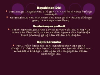 Keyakinan Diri
 Mempunyai keyakinan diri yang tinggi bagi terus berjaya
mencapai
 Kecermelang dan menanamkan rasa yakin dalam dirinya
yang ia mampu cermelang
Keseimbangan peribadi
 Dapat menyumbangkan semua perkara dalam hidupnya
sama ada adademik,sukan,akhlak,agama dan berberapa
aspek penting yang lain dalam kehidupan.
Rajin berusaha
 Perlu rajin berusaha bagi mendapatkan apa yang
dihajati.Tidak mudah berputus asa dan kecewa walaupun
menhadapi berbagai halangan dan kegagalan dalam
usahanya itu.
 