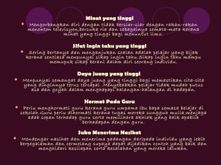 Minat yang tinggi
 Mengorbangkan diri dengan tidak bersiar-siar dengan rakan-rakan
menonton televisyen,bersuka ria dan sebagainya semata-mata kerana
minat yang tinggi bagi menuntut ilmu.
SIfat ingin tahu yang tinggi
 Sering bertanya dan menganjukan soalan adalah pelajar yang bijak
kerana sentiasa menpunyai sikap ingin tahu.Sikap ingin tahu mampu
memupuk sikap berani dalam diri seorang individu.
Daya juang yang tinggi
 Menpunyai semangat daya juang yang tinggi bagi memastikan cita-cita
yang dinginnya terus tercapai .Menyebabkan pelajar tidak mudah putus
asa dan goyah dalam menghapapi halangan-halangan di hadapan.
Hormat Pada Guru
 Perlu menghormati guru kerana guru umpama ibu bapa semasa belajar di
sekolah.Guru perlu dihormati kerana tugas mereka sungguh mulia.menjaga
adab sopan terhadap guru serta memilihara akhlak yang baik apabila
berhadapan dengan guru.
Suka Menerima Nasihat
 Mendengar nasihat dan menerima padangan daripada individu yang lebih
berpegalaman dan cermelang supaya dapat dijadikan contoh yang baik dan
menghidari kesilapan serta kesalahan yang mereka lalukan.
 