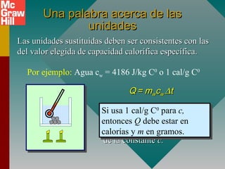 Una palabra acerca de lasUna palabra acerca de las
unidadesunidades
Las unidades sustituidas deben ser consistentes con lasLas unidades sustituidas deben ser consistentes con las
del valor elegida de capacidad calorífica específica.del valor elegida de capacidad calorífica específica.
QQ == mmwwccww ∆∆tt
Por ejemplo: Agua cw = 4186 J/kg C0
o 1 cal/g C0
Las unidades paraLas unidades para QQ,, mm yy ∆∆tt
deben ser consistentes condeben ser consistentes con
las que se basen en el valorlas que se basen en el valor
de la constantede la constante c.c.
Si usa 4186 J/kg C0
para c,
entonces Q debe estar en
joules y m en kilogramos.
Si usa 4186 J/kg C0
para c,
entonces Q debe estar en
joules y m en kilogramos.
Si usa 1 cal/g C0
para c,
entonces Q debe estar en
calorías y m en gramos.
Si usa 1 cal/g C0
para c,
entonces Q debe estar en
calorías y m en gramos.
 
