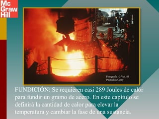 FUNDICIÓN: Se requieren casi 289 Joules de calor
para fundir un gramo de acero. En este capítulo se
definirá la cantidad de calor para elevar la
temperatura y cambiar la fase de una sustancia.
Fotografía © Vol. 05
Photodisk/Getty
 