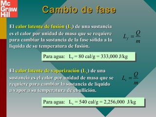 Cambio de faseCambio de fase
ElEl calor latente de fusióncalor latente de fusión ((LLff) de una sustancia) de una sustancia
es el calor por unidad de masa que se requierees el calor por unidad de masa que se requiere
para cambiar la sustancia de la fase sólida a lapara cambiar la sustancia de la fase sólida a la
líquida de su temperatura de fusión.líquida de su temperatura de fusión.
ElEl calor latente de vaporizacióncalor latente de vaporización ((LLvv)) de unade una
sustancia es el calor por unidad de masa que sesustancia es el calor por unidad de masa que se
requiere para cambiar la sustancia de líquidorequiere para cambiar la sustancia de líquido
a vapor a su temperatura de ebullición.a vapor a su temperatura de ebullición.
Para agua: Lf = 80 cal/g = 333,000 J/kgPara agua: Lf = 80 cal/g = 333,000 J/kg
Para agua: Lv = 540 cal/g = 2,256,000 J/kgPara agua: Lv = 540 cal/g = 2,256,000 J/kg
f
Q
L
m
=
v
Q
L
m
=
 