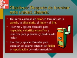 Objetivos: Después de terminarObjetivos: Después de terminar
esta unidad, deberá:esta unidad, deberá:
• Definir la cantidad de calor en términos de la
caloría, la kilocaloría, el joule y el Btu.
• Escribir y aplicar fórmulas para
capacidad calorífica específica y
resolver para ganancias y pérdidas de
calor.
• Escribir y aplicar fórmulas para
calcular los calores latentes de fusión
y vaporización de varios materiales.
 