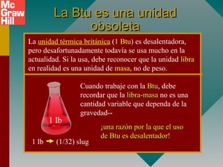 La Btu es una unidadLa Btu es una unidad
obsoletaobsoleta
La unidad térmica británica (1 Btu) es desalentadora,
pero desafortunadamente todavía se usa mucho en la
actualidad. Si la usa, debe reconocer que la unidad libra
en realidad es una unidad de masa, no de peso.
1 lb (1/32) slug
Cuando trabaje con la BtuBtu, debe
recordar que la libra-masalibra-masa no es una
cantidad variable que dependa de la
gravedad--
¡una razón por la que el uso¡una razón por la que el uso
de Btu es desalentador!de Btu es desalentador!
1 lb
 
