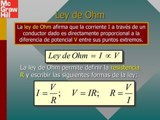 Ley de Ohm
La ley de Ohm afirma que la corriente I a través de un
conductor dado es directamente proporcional a la
diferencia de potencial V entre sus puntos extremos.
La ley de Ohm permite definir la resistencia
R y escribir las siguientes formas de la ley:
; ;
V V
I V IR R
R I
  
V
I
Ohm
de
Ley 

 