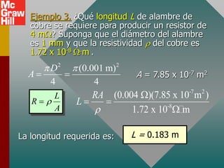 Ejemplo 3. ¿Qué longitud L de alambre de
cobre se requiere para producir un resistor de
4 mW? Suponga que el diámetro del alambre
es 1 mm y que la resistividad r del cobre es
1.72 x 10-8 W.m .
2 2
(0.001 m)
4 4
D
A
 
  A = 7.85 x 10-7 m2
L
R
A
r

-7 2
-8
(0.004 )(7.85 x 10 m )
1.72 x 10 m
RA
L
r
W
 
W
L = 0.183 m
La longitud requerida es:
 