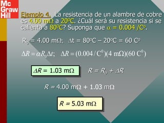 Ejemplo 4. La resistencia de un alambre de cobre
es 4.00 mW a 200C. ¿Cuál será su resistencia si se
calienta a 800C? Suponga que  = 0.004 /Co.
0 0
0 ; (0.004/C )(4 m )(60 C )
R R t R

D  D D  W
Ro = 4.00 mW; Dt = 80oC – 20oC = 60 Co
DR = 1.03 mW R = Ro + DR
R = 4.00 mW + 1.03 mW
R = 5.03 mW
 