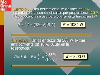 Ejemplo 5. Una herramienta se clasifica en 9 A
cuando se usa con un circuito que proporciona 120 V.
¿Qué potencia se usa para operar esta herramienta?
P = VI = (120 V)(9 A) P = 1080 W
Ejemplo 6. Un calentador de 500 W extrae
una corriente de 10 A. ¿Cuál es la
resistencia?
R = 5.00 W
2
2 2
500 W
;
(10 A)
P
P I R R
I
  
 