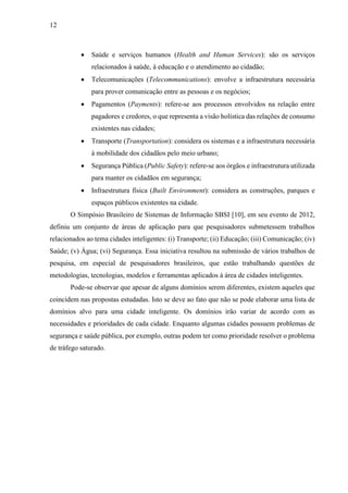 12
 Saúde e serviços humanos (Health and Human Services): são os serviços
relacionados à saúde, à educação e o atendimento ao cidadão;
 Telecomunicações (Telecommunications): envolve a infraestrutura necessária
para prover comunicação entre as pessoas e os negócios;
 Pagamentos (Payments): refere-se aos processos envolvidos na relação entre
pagadores e credores, o que representa a visão holística das relações de consumo
existentes nas cidades;
 Transporte (Transportation): considera os sistemas e a infraestrutura necessária
à mobilidade dos cidadãos pelo meio urbano;
 Segurança Pública (Public Safety): refere-se aos órgãos e infraestrutura utilizada
para manter os cidadãos em segurança;
 Infraestrutura física (Built Environment): considera as construções, parques e
espaços públicos existentes na cidade.
O Simpósio Brasileiro de Sistemas de Informação SBSI [10], em seu evento de 2012,
definiu um conjunto de áreas de aplicação para que pesquisadores submetessem trabalhos
relacionados ao tema cidades inteligentes: (i) Transporte; (ii) Educação; (iii) Comunicação; (iv)
Saúde; (v) Água; (vi) Segurança. Essa iniciativa resultou na submissão de vários trabalhos de
pesquisa, em especial de pesquisadores brasileiros, que estão trabalhando questões de
metodologias, tecnologias, modelos e ferramentas aplicados à área de cidades inteligentes.
Pode-se observar que apesar de alguns domínios serem diferentes, existem aqueles que
coincidem nas propostas estudadas. Isto se deve ao fato que não se pode elaborar uma lista de
domínios alvo para uma cidade inteligente. Os domínios irão variar de acordo com as
necessidades e prioridades de cada cidade. Enquanto algumas cidades possuem problemas de
segurança e saúde pública, por exemplo, outras podem ter como prioridade resolver o problema
de tráfego saturado.
 