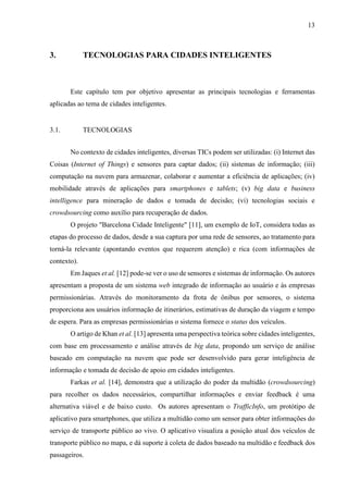 13
3. TECNOLOGIAS PARA CIDADES INTELIGENTES
Este capítulo tem por objetivo apresentar as principais tecnologias e ferramentas
aplicadas ao tema de cidades inteligentes.
3.1. TECNOLOGIAS
No contexto de cidades inteligentes, diversas TICs podem ser utilizadas: (i) Internet das
Coisas (Internet of Things) e sensores para captar dados; (ii) sistemas de informação; (iii)
computação na nuvem para armazenar, colaborar e aumentar a eficiência de aplicações; (iv)
mobilidade através de aplicações para smartphones e tablets; (v) big data e business
intelligence para mineração de dados e tomada de decisão; (vi) tecnologias sociais e
crowdsourcing como auxílio para recuperação de dados.
O projeto "Barcelona Cidade Inteligente" [11], um exemplo de IoT, considera todas as
etapas do processo de dados, desde a sua captura por uma rede de sensores, ao tratamento para
torná-la relevante (apontando eventos que requerem atenção) e rica (com informações de
contexto).
Em Jaques et al. [12] pode-se ver o uso de sensores e sistemas de informação. Os autores
apresentam a proposta de um sistema web integrado de informação ao usuário e às empresas
permissionárias. Através do monitoramento da frota de ônibus por sensores, o sistema
proporciona aos usuários informação de itinerários, estimativas de duração da viagem e tempo
de espera. Para as empresas permissionárias o sistema fornece o status dos veículos.
O artigo de Khan et al. [13] apresenta uma perspectiva teórica sobre cidades inteligentes,
com base em processamento e análise através de big data, propondo um serviço de análise
baseado em computação na nuvem que pode ser desenvolvido para gerar inteligência de
informação e tomada de decisão de apoio em cidades inteligentes.
Farkas et al. [14], demonstra que a utilização do poder da multidão (crowdsourcing)
para recolher os dados necessários, compartilhar informações e enviar feedback é uma
alternativa viável e de baixo custo. Os autores apresentam o TrafficInfo, um protótipo de
aplicativo para smartphones, que utiliza a multidão como um sensor para obter informações do
serviço de transporte público ao vivo. O aplicativo visualiza a posição atual dos veículos de
transporte público no mapa, e dá suporte à coleta de dados baseado na multidão e feedback dos
passageiros.
 