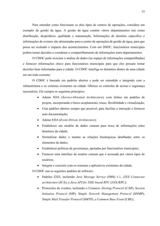15
Para entender como funcionam os dois tipos de centros de operações, considere um
exemplo da gestão da água. A gestão da água contém vários departamentos tais como
distribuição, desperdício, qualidade e manutenção. Informações de domínio específico e
informações de eventos são alimentadas para o centro de operações de gestão de água, para que
possa ser avaliado o impacto dos acontecimentos. Com um DSOC, funcionários municipais
podem tomar decisões e coordenar o compartilhamento de informações entre departamentos.
O CDOC pode executar a análise de dados (no espaço de informações compartilhadas)
e fornecer informações chave para funcionários municipais para que eles possam tomar
decisões bem informadas para a cidade. O CDOC interliga os domínios dentro de uma cidade
em um todo coerente.
O CDOC é baseado em padrões abertos e pode ser estendido e integrado com a
infraestrutura e os sistemas existentes na cidade. Oferece os controles de acesso e segurança
necessários. Ele cumpre os seguintes princípios:
 Adotar SOA (Service-Oriented Architecture), com ênfase em padrões de
projeto, incorporando o baixo acoplamento, reuso, flexibilidade e virtualização;
 Usar padrões abertos sempre que possível, para facilitar a interação e fornecer
auto documentação;
 Adotar EDA (Event-Driven Architecture);
 Estabelecer um modelo de dados comum para troca de informações entre
domínios da cidade;
 Normalizar dados e manter as relações hierárquicas detalhadas entre os
elementos de dados;
 Estabelecer políticas de governança, apoiadas por funcionários municipais;
 Fornecer uma interface de usuário comum que é acessada por vários tipos de
usuários;
 Integrar e coexistir com os sistemas e aplicativos existentes da cidade.
O CDOC usa os seguintes padrões de software:
 Padrões J2EE, incluindo Java Message Service (JMS) 1.1, J2EE Connector
architecture (JCA), e Java API for XML-based RPC (JAX-RPC);
 Protocolos de eventos, incluindo o Common Alerting Protocol (CAP), Session
Initiation Protocol (SIP), Simple Network Management Protocol (SNMP),
Simple Mail Transfer Protocol (SMTP), e Common Base Event (CBE);
 