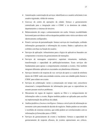 17
 Autenticação e autorização de serviços: identificam se o usuário solicitante é um
usuário registrado, válido do sistema.
 Gateway do centro de operações da cidade: fornece o gerenciamento
centralizado para a integração entre o CDOC e os domínios da cidade,
departamentos e sistemas de terceiros.
 Balanceamento de carga e armazenamento em cache: fornece escalabilidade
horizontal para servidores web ao despachar pedidos entre vários servidores web
identicamente configurados.
 Portal e serviços de personalização: fornece serviços de visualização, exibindo
informações geoespaciais e informações de eventos. Dados e aplicativos são
exibidos com base na função do usuário.
 Serviços de aplicação: infraestrutura para a lógica de aplicativos baseados em
componentes e recursos de gerenciamento de transações.
 Serviços de mensagens corporativo: suportam roteamento, mediação,
transformação e capacidade de publicação/assinatura. Esses serviços são
fundamentais para apoiar o comportamento orientado a eventos. Eles também
integram diferentes aplicativos executados em plataformas diferentes.
 Serviços interativo de resposta de voz: serviços de apoio a o canal de telefonia
dentro do CDOC onde uma entidade externa, como um cidadão pode chamar o
CDOC para relatar um evento.
 Serviços de colaboração: inclui a comunicação em tempo real, consciência
situacional e compartilhamento de informações para que os especialistas no
assunto possam resolver problemas.
 Mecanismo de regras de negócio: suporta ao filtro e o enriquecimento de
informações sobre o evento. Regras também podem ser aplicadas para auxiliar
na implementação das políticas da cidade.
 Análise preditiva e business intelligence: fornece o nível certo de informação no
momento certo para tomada de decisão de negócios. Dados podem ser enviados
e recebidos de sistemas externos, que então podem ser correlacionados com as
informações já fornecidas para o CDOC.
 Serviços de gerenciamento de evento e incidentes: fornece a capacidade de
gerenciamento de resposta eficazes, de eventos operacionais aos críticos.
 