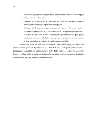 18
Informações podem ser compartilhadas entre domínios para avaliar o impacto
sobre os serviços da cidade.
 Serviços de orquestração de processos de negócios: oferecem suporte a
otimização e automação de processos de negócios.
 Serviços de detecção e o processamento de eventos: detectam eventos e
fornecem processamento de eventos e funções de enriquecimento de eventos.
 Serviços de gestão de ativos e informações geoespaciais: são para gestão
eficiente dos ativos da cidade, fornecem contexto e enriquecimento de dados do
evento que facilita a resolução de problemas para o CDOC.
Cada cidade é única, mas dentro de cada uma há a necessidade de operar de forma mais
eficaz e eficiente possível. A proposta da IBM do CDOC e do DSOC pode ajudar uma cidade
realizar essas necessidades. A tecnologia chave dentro destes centros de operações pode coletar,
limpar e analisar dados e apresentar informações para funcionários municipais, dando-lhes
conhecimentos para que eles possam tomar decisões.
 