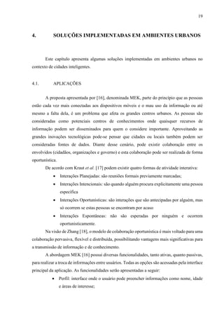 19
4. SOLUÇÕES IMPLEMENTADAS EM AMBIENTES URBANOS
Este capítulo apresenta algumas soluções implementadas em ambientes urbanos no
contexto de cidades inteligentes.
4.1. APLICAÇÕES
A proposta apresentada por [16], denominada MEK, parte do princípio que as pessoas
estão cada vez mais conectadas aos dispositivos móveis e o mau uso da informação ou até
mesmo a falta dela, é um problema que afeta os grandes centros urbanos. As pessoas são
consideradas como potenciais centros de conhecimentos onde quaisquer recursos de
informação podem ser disseminados para quem o considere importante. Aproveitando as
grandes inovações tecnológicas pode-se pensar que cidades ou locais também podem ser
consideradas fontes de dados. Diante desse cenário, pode existir colaboração entre os
envolvidos (cidadãos, organizações e governo) e esta colaboração pode ser realizada de forma
oportunística.
De acordo com Kraut et al. [17] podem existir quatro formas de atividade interativa:
 Interações Planejadas: são reuniões formais previamente marcadas;
 Interações Intencionais: são quando alguém procura explicitamente uma pessoa
específica
 Interações Oportunísticas: são interações que são antecipadas por alguém, mas
só ocorrem se estas pessoas se encontram por acaso
 Interações Espontâneas: não são esperadas por ninguém e ocorrem
oportunisticamente.
Na visão de Zhang [18], o modelo de colaboração oportunística é mais voltado para uma
colaboração pervasiva, flexível e distribuída, possibilitando vantagens mais significativas para
a transmissão de informação e de conhecimento.
A abordagem MEK [16] possui diversas funcionalidades, tanto ativas, quanto passivas,
para realizar a troca de informações entre usuários. Todas as opções são acessadas pela interface
principal da aplicação. As funcionalidades serão apresentadas a seguir:
 Perfil: interface onde o usuário pode preencher informações como nome, idade
e áreas de interesse;
 