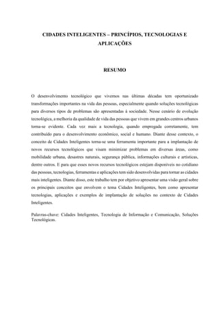 CIDADES INTELIGENTES – PRINCÍPIOS, TECNOLOGIAS E
APLICAÇÕES
RESUMO
O desenvolvimento tecnológico que vivemos nas últimas décadas tem oportunizado
transformações importantes na vida das pessoas, especialmente quando soluções tecnológicas
para diversos tipos de problemas são apresentadas à sociedade. Nesse cenário de evolução
tecnológica, a melhoria da qualidade de vida das pessoas que vivem em grandes centros urbanos
torna-se evidente. Cada vez mais a tecnologia, quando empregada corretamente, tem
contribuído para o desenvolvimento econômico, social e humano. Diante desse contexto, o
conceito de Cidades Inteligentes torna-se uma ferramenta importante para a implantação de
novos recursos tecnológicos que visam minimizar problemas em diversas áreas, como
mobilidade urbana, desastres naturais, segurança pública, informações culturais e artísticas,
dentre outros. E para que esses novos recursos tecnológicos estejam disponíveis no cotidiano
das pessoas, tecnologias, ferramentas e aplicações tem sido desenvolvidas para tornar as cidades
mais inteligentes. Diante disso, este trabalho tem por objetivo apresentar uma visão geral sobre
os principais conceitos que envolvem o tema Cidades Inteligentes, bem como apresentar
tecnologias, aplicações e exemplos de implantação de soluções no contexto de Cidades
Inteligentes.
Palavras-chave: Cidades Inteligentes, Tecnologia de Informação e Comunicação, Soluções
Tecnológicas.
 