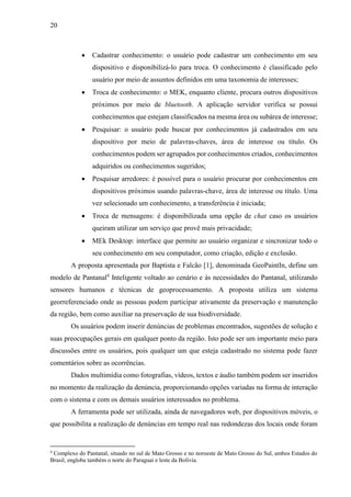 20
 Cadastrar conhecimento: o usuário pode cadastrar um conhecimento em seu
dispositivo e disponibilizá-lo para troca. O conhecimento é classificado pelo
usuário por meio de assuntos definidos em uma taxonomia de interesses;
 Troca de conhecimento: o MEK, enquanto cliente, procura outros dispositivos
próximos por meio de bluetooth. A aplicação servidor verifica se possui
conhecimentos que estejam classificados na mesma área ou subárea de interesse;
 Pesquisar: o usuário pode buscar por conhecimentos já cadastrados em seu
dispositivo por meio de palavras-chaves, área de interesse ou título. Os
conhecimentos podem ser agrupados por conhecimentos criados, conhecimentos
adquiridos ou conhecimentos sugeridos;
 Pesquisar arredores: é possível para o usuário procurar por conhecimentos em
dispositivos próximos usando palavras-chave, área de interesse ou título. Uma
vez selecionado um conhecimento, a transferência é iniciada;
 Troca de mensagens: é disponibilizada uma opção de chat caso os usuários
queiram utilizar um serviço que provê mais privacidade;
 MEk Desktop: interface que permite ao usuário organizar e sincronizar todo o
seu conhecimento em seu computador, como criação, edição e exclusão.
A proposta apresentada por Baptista e Falcão [1], denominada GeoPaintIn, define um
modelo de Pantanal4
Inteligente voltado ao cenário e às necessidades do Pantanal, utilizando
sensores humanos e técnicas de geoprocessamento. A proposta utiliza um sistema
georreferenciado onde as pessoas podem participar ativamente da preservação e manutenção
da região, bem como auxiliar na preservação de sua biodiversidade.
Os usuários podem inserir denúncias de problemas encontrados, sugestões de solução e
suas preocupações gerais em qualquer ponto da região. Isto pode ser um importante meio para
discussões entre os usuários, pois qualquer um que esteja cadastrado no sistema pode fazer
comentários sobre as ocorrências.
Dados multimídia como fotografias, vídeos, textos e áudio também podem ser inseridos
no momento da realização da denúncia, proporcionando opções variadas na forma de interação
com o sistema e com os demais usuários interessados no problema.
A ferramenta pode ser utilizada, ainda de navegadores web, por dispositivos móveis, o
que possibilita a realização de denúncias em tempo real nas redondezas dos locais onde foram
4
Complexo do Pantanal, situado no sul de Mato Grosso e no noroeste de Mato Grosso do Sul, ambos Estados do
Brasil, engloba também o norte do Paraguai e leste da Bolívia.
 