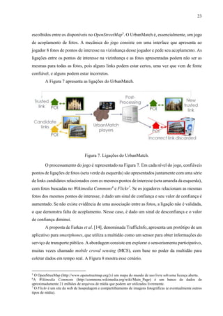 23
escolhidos entre os disponíveis no OpenStreetMap5
. O UrbanMatch é, essencialmente, um jogo
de acoplamento de fotos. A mecânica do jogo consiste em uma interface que apresenta ao
jogador 8 fotos de pontos de interesse na vizinhança desse jogador e pede seu acoplamento. As
ligações entre os pontos de interesse na vizinhança e as fotos apresentadas podem não ser as
mesmas para todas as fotos, pois alguns links podem estar certos, uma vez que vem de fonte
confiável, e alguns podem estar incorretos.
A Figura 7 apresenta as ligações do UrbanMatch.
Figura 7. Ligações do UrbanMatch.
O processamento do jogo é representado na Figura 7. Em cada nível do jogo, confiáveis
pontos de ligações de fotos (seta verde da esquerda) são apresentados juntamente com uma série
de links candidatos relacionados com os mesmos pontos de interesse (seta amarela da esquerda),
com fotos buscadas no Wikimedia Commons6
e Flickr7
. Se os jogadores relacionam as mesmas
fotos dos mesmos pontos de interesse, é dado um sinal de confiança e seu valor de confiança é
aumentado. Se não existe evidência de uma associação entre as fotos, a ligação não é validada,
o que demonstra falta de acoplamento. Nesse caso, é dado um sinal de desconfiança e o valor
de confiança diminui.
A proposta de Farkas et al. [14], denominada TrafficInfo, apresenta um protótipo de um
aplicativo para smartphones, que utiliza a multidão como um sensor para obter informações do
serviço de transporte público. A abordagem consiste em explorar o sensoriamento participativo,
muitas vezes chamado mobile crowd sensing (MCS), com base no poder da multidão para
coletar dados em tempo real. A Figura 8 mostra esse cenário.
5
O OpenStreeMap (http://www.openstreetmap.org/) é um mapa do mundo de uso livre sob uma licença aberta.
6
A Wikimedia Commons (http://commons.wikimedia.org/wiki/Main_Page) é um banco de dados de
aproximadamente 21 milhões de arquivos de mídia que podem ser utilizados livremente.
7
O Flickr é um site da web de hospedagem e compartilhamento de imagens fotográficas (e eventualmente outros
tipos de mídia).
 