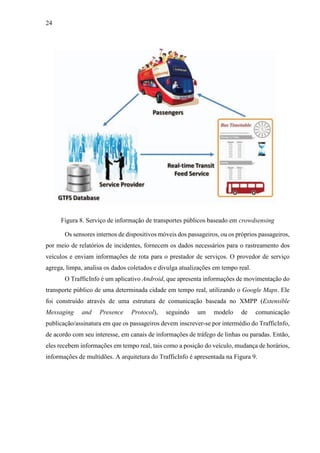 24
Figura 8. Serviço de informação de transportes públicos baseado em crowdsensing
Os sensores internos de dispositivos móveis dos passageiros, ou os próprios passageiros,
por meio de relatórios de incidentes, fornecem os dados necessários para o rastreamento dos
veículos e enviam informações de rota para o prestador de serviços. O provedor de serviço
agrega, limpa, analisa os dados coletados e divulga atualizações em tempo real.
O TrafficInfo é um aplicativo Android, que apresenta informações de movimentação do
transporte público de uma determinada cidade em tempo real, utilizando o Google Maps. Ele
foi construído através de uma estrutura de comunicação baseada no XMPP (Extensible
Messaging and Presence Protocol), seguindo um modelo de comunicação
publicação/assinatura em que os passageiros devem inscrever-se por intermédio do TrafficInfo,
de acordo com seu interesse, em canais de informações de tráfego de linhas ou paradas. Então,
eles recebem informações em tempo real, tais como a posição do veículo, mudança de horários,
informações de multidões. A arquitetura do TrafficInfo é apresentada na Figura 9.
 