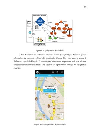25
Figura 9. Arquitetura do TrafficInfo.
A tela de abertura do TrafficInfo apresenta o mapa (Google Maps) da cidade que as
informações de transporte público são visualizadas (Figura 10). Neste caso, a cidade é
Budapeste, capital da Hungria. O usuário pode acompanhar as posições reais dos veículos
associados com os canais assinados. Estes veículos são representados no mapa por pictogramas
clicáveis.
Figura 10. Visão principal do TrafficInfo
 