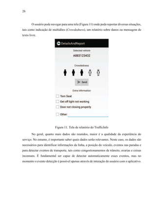 26
O usuário pode navegar para uma tela (Figura 11) onde pode reportar diversas situações,
tais como indicação de multidões (Crowdedness), um relatório sobre danos ou mensagem de
texto livre.
Figura 11. Tela de relatório do TrafficInfo
No geral, quanto mais dados são reunidos, maior é a qualidade da experiência do
serviço. No entanto, é importante saber quais dados serão relevantes. Neste caso, os dados são
necessários para identificar informações da linha, a posição do veículo, eventos nas paradas e
para detectar eventos de transporte, tais como congestionamentos de trânsito, avarias e coisas
incomuns. É fundamental ser capaz de detectar automaticamente esses eventos, mas no
momento o evento detecção é possível apenas através de interação do usuário com o aplicativo.
 