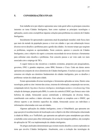 27
5. CONSIDERAÇÕES FINAIS
Este trabalho teve por objetivo apresentar uma visão geral sobre os principais conceitos
inerentes ao tema Cidades Inteligentes, bem como explanar as principais tecnologias e
aplicações, assim como exemplificar algumas soluções para problemas no contexto de Cidades
Inteligentes.
Inicialmente foi apresentado o panorama atual da população mundial, onde ficou claro
que mais da metade da população passou a viver em cidades e que esta urbanização trouxe
diversos novos desafios e problemas para a gestão das cidades. Ao mesmo tempo que surgiram
os problemas, surgiram as oportunidades. Neste contexto, aparece o conceito de Cidades
Inteligentes, com o objetivo de suprir a crescente necessidade de novas técnicas e ferramentas
para enfrentar estes desafios e problemas. Este conceito passou a ser visto cada vez mais
associado com o emprego de TICs.
A seguir tratou-se das iniciativas e modelos existentes, propostos por pesquisadores,
governos, ONU e grandes empresas, como IBM, Siemens e Cisco. Cada um destes atores
apresenta um conjunto de eixos (domínios) de Cidades Inteligentes. Concluiu-se que não existe
consenso em relação aos domínios fundamentais de cidades inteligentes, pois os desafios e
problemas variam de cidade para cidade.
Foram apresentadas diversas tecnologias e ferramentas aplicadas ao tema. Dentre estas
tecnologias, pode-se citar: internet das coisas, sistemas de informação, computação nas nuvens,
computação móvel, big data e business inteligence, tecnologias sociais e crowdsourcing. Uma
solução de destaque, proposta pela IBM, é o centro de controle (CDOC) que fornece uma visão
holística da cidade, fornecendo acesso centralizado a informações de diversas fontes,
contribuindo com análise e dados relevantes. Esta solução se completa com o DSOC, que
oferece suporte a um domínio especifico da cidade, fornecendo acesso aos indivíduos a
informações relacionadas com suas atividades.
Algumas aplicações de cidades inteligentes, como o UrbanMatch, que apresenta um
jogo que provê reconhecimento de localização com o objetivo de obter informações relacionada
à cidade de Milão, ou o TrafficInfo, que apresenta um aplicativo para smartphones que utiliza
a multidão como sensor para obter informações do serviço de transporte público; são exemplos
de aplicações de TICs na implementação de cidades inteligentes.
Os artigos analisados demonstraram que existem muitos desafios a serem explorados no
tema que envolve Cidades Inteligentes. Atualmente, com a evolução das tecnologias de
 