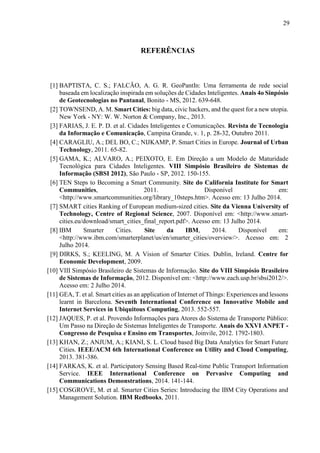 29
REFERÊNCIAS
[1] BAPTISTA, C. S.; FALCÃO, A. G. R. GeoPantIn: Uma ferramenta de rede social
baseada em localização inspirada em soluções de Cidades Inteligentes. Anais 4o Sinpósio
de Geotecnologias no Pantanal, Bonito - MS, 2012. 639-648.
[2] TOWNSEND, A. M. Smart Cities: big data, civic hackers, and the quest for a new utopia.
New York - NY: W. W. Norton & Company, Inc., 2013.
[3] FARIAS, J. E. P. D. et al. Cidades Inteligentes e Comunicações. Revista de Tecnologia
da Informação e Comunicação, Campina Grande, v. 1, p. 28-32, Outubro 2011.
[4] CARAGLIU, A.; DEL BO, C.; NIJKAMP, P. Smart Cities in Europe. Journal of Urban
Technology, 2011. 65-82.
[5] GAMA, K.; ALVARO, A.; PEIXOTO, E. Em Direção a um Modelo de Maturidade
Tecnológica para Cidades Inteligentes. VIII Simpósio Brasileiro de Sistemas de
Informação (SBSI 2012), São Paulo - SP, 2012. 150-155.
[6] TEN Steps to Becoming a Smart Community. Site do California Institute for Smart
Communities, 2011. Disponível em:
<http://www.smartcommunities.org/library_10steps.htm>. Acesso em: 13 Julho 2014.
[7] SMART cities Ranking of European medium-sized cities. Site da Vienna University of
Technology, Centre of Regional Science, 2007. Disponível em: <http://www.smart-
cities.eu/download/smart_cities_final_report.pdf>. Acesso em: 13 Julho 2014.
[8] IBM Smarter Cities. Site da IBM, 2014. Disponível em:
<http://www.ibm.com/smarterplanet/us/en/smarter_cities/overview/>. Acesso em: 2
Julho 2014.
[9] DIRKS, S.; KEELING, M. A Vision of Smarter Cities. Dublin, Ireland. Centre for
Economic Development, 2009.
[10] VIII Simpósio Brasileiro de Sistemas de Informação. Site do VIII Simpósio Brasileiro
de Sistemas de Informação, 2012. Disponível em: <http://www.each.usp.br/sbsi2012/>.
Acesso em: 2 Julho 2014.
[11] GEA, T. et al. Smart cities as an application of Internet of Things: Experiences and lessons
learnt in Barcelona. Seventh International Conference on Innovative Mobile and
Internet Services in Ubiquitous Computing, 2013. 552-557.
[12] JAQUES, P. et al. Provendo Informações para Atores do Sistema de Transporte Público:
Um Passo na Direção de Sistemas Inteligentes de Transporte. Anais do XXVI ANPET -
Congresso de Pesquisa e Ensino em Transportes, Joinvile, 2012. 1792-1803.
[13] KHAN, Z.; ANJUM, A.; KIANI, S. L. Cloud based Big Data Analytics for Smart Future
Cities. IEEE/ACM 6th International Conference on Utility and Cloud Computing,
2013. 381-386.
[14] FARKAS, K. et al. Participatory Sensing Based Real-time Public Transport Information
Service. IEEE International Conference on Pervasive Computing and
Communications Demonstrations, 2014. 141-144.
[15] COSGROVE, M. et al. Smarter Cities Series: Introducing the IBM City Operations and
Management Solution. IBM Redbooks, 2011.
 
