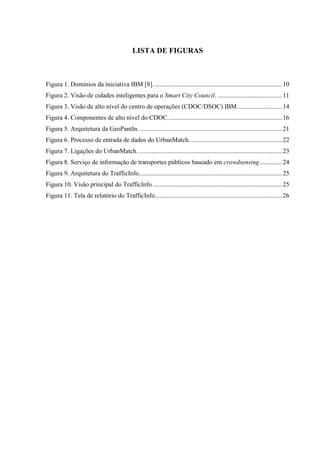 LISTA DE FIGURAS
Figura 1. Domínios da iniciativa IBM [8]................................................................................10
Figura 2. Visão de cidades inteligentes para o Smart City Council. ........................................11
Figura 3. Visão de alto nível do centro de operações (CDOC/DSOC) IBM............................14
Figura 4. Componentes de alto nível do CDOC.......................................................................16
Figura 5. Arquitetura da GeoPantIn. ........................................................................................21
Figura 6. Processo de entrada de dados do UrbanMatch..........................................................22
Figura 7. Ligações do UrbanMatch..........................................................................................23
Figura 8. Serviço de informação de transportes públicos baseado em crowdsensing..............24
Figura 9. Arquitetura do TrafficInfo.........................................................................................25
Figura 10. Visão principal do TrafficInfo ................................................................................25
Figura 11. Tela de relatório do TrafficInfo...............................................................................26
 