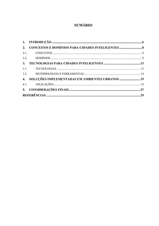 SUMÁRIO
1. INTRODUÇÃO ................................................................................................................6
2. CONCEITOS E DOMÍNIOS PARA CIDADES INTELIGENTES............................8
2.1. CONCEITOS......................................................................................................................... 8
2.2. DOMÍNIOS ........................................................................................................................... 9
3. TECNOLOGIAS PARA CIDADES INTELIGENTES..............................................13
3.1. TECNOLOGIAS ................................................................................................................. 13
3.2. METODOLOGIAS E FERRAMENTAS............................................................................ 14
4. SOLUÇÕES IMPLEMENTADAS EM AMBIENTES URBANOS ..........................19
4.1. APLICAÇÕES..................................................................................................................... 19
5. CONSIDERAÇÕES FINAIS.........................................................................................27
REFERÊNCIAS .....................................................................................................................29
 
