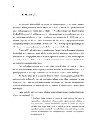 6
1. INTRODUÇÃO
Recentemente a humanidade ultrapassou um importante marco na sua história: mais da
metade da população mundial passou a viver em cidades. E, a cada mês, aproximadamente
cinco milhões de pessoas migram para as cidades [1]. As cidades floresceram durante o século
20. Em 1900, apenas 200 milhões de pessoas viviam em cidades, aproximadamente um oitavo
da população mundial daquela época. Atualmente, um século após, 3.5 bilhões vivem em
cidades. Projeções das Nações Unidas indicam que por volta de 2050, a população urbana irá
se expandir para aproximadamente 6.5 bilhões. Em 2100, a população global pode chegar até
10 bilhões de pessoas, sendo que destas 8 bilhões viverão em cidades [2].
Townsend [2] afirma que esta expansão urbana é a maior explosão de construção que a
humanidade verá. Segundo o autor, a Índia precisa construir a cada ano o equivalente a uma
nova cidade de Chicago para acomodar a demanda por casas urbanas. A China anunciou planos
de construir 20 novas cidades a cada ano até 2020 para acomodar uma estimativa de 12 milhões
de imigrantes vindos das zonas rurais.
Esta tendência de urbanização vem associada a alguns desafios, tais como: (i) a criação
de teorias quantitativas e preditivas para organização humana e crescimento sustentável; (ii) a
preocupação com as mudanças climáticas; (iii) a viabilização de novas fontes de energia.
Ao mesmo tempo que as cidades são fonte de crimes, poluição, doenças, dentre outros
problemas, elas também vêm trazendo grandes inovações e prosperidade econômica. Novas e
importantes TICs (Tecnologias de Informação e Comunicação) são criadas ou melhoradas. Isto
acontece principalmente nas grandes cidades. No capítulo 3 serão descritas algumas destas
tecnologias.
Neste contexto surge o crescente interesse no assunto denominado cidades inteligentes.
Conforme Farias et al. [3],
A ideia básica para a realização do conceito de cidade inteligente é a criação de
espaços urbanos ambientalmente balanceados, onde as pessoas possam trabalhar e ter
suas necessidades e desejos razoavelmente satisfeitos no tocante aos serviços
oferecidos pela infraestrutura urbana. O ambiente-alvo deverá ser dotado de uma
capacidade funcional sustentável, à prova de futuro. Uma cidade inteligente utiliza
tecnologia para transformar a sua infraestrutura básica e otimizar o uso de energia e
de outros recursos. (p.1).
 