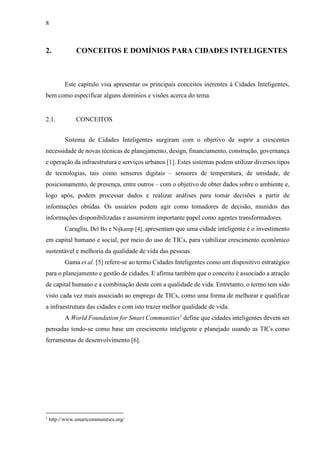 8
2. CONCEITOS E DOMÍNIOS PARA CIDADES INTELIGENTES
Este capítulo visa apresentar os principais conceitos inerentes à Cidades Inteligentes,
bem como especificar alguns domínios e visões acerca do tema.
2.1. CONCEITOS
Sistema de Cidades Inteligentes surgiram com o objetivo de suprir a crescentes
necessidade de novas técnicas de planejamento, design, financiamento, construção, governança
e operação da infraestrutura e serviços urbanos [1]. Estes sistemas podem utilizar diversos tipos
de tecnologias, tais como sensores digitais – sensores de temperatura, de umidade, de
posicionamento, de presença, entre outros – com o objetivo de obter dados sobre o ambiente e,
logo após, podem processar dados e realizar análises para tomar decisões a partir de
informações obtidas. Os usuários podem agir como tomadores de decisão, munidos das
informações disponibilizadas e assumirem importante papel como agentes transformadores.
Caragliu, Del Bo e Nijkamp [4], apresentam que uma cidade inteligente é o investimento
em capital humano e social, por meio do uso de TICs, para viabilizar crescimento econômico
sustentável e melhoria da qualidade de vida das pessoas.
Gama et al. [5] refere-se ao termo Cidades Inteligentes como um dispositivo estratégico
para o planejamento e gestão de cidades. E afirma também que o conceito é associado a atração
de capital humano e a combinação deste com a qualidade de vida. Entretanto, o termo tem sido
visto cada vez mais associado ao emprego de TICs, como uma forma de melhorar e qualificar
a infraestrutura das cidades e com isto trazer melhor qualidade de vida.
A World Foundation for Smart Communities1
define que cidades inteligentes devem ser
pensadas tendo-se como base um crescimento inteligente e planejado usando as TICs como
ferramentas de desenvolvimento [6].
1
http://www.smartcommunities.org/
 