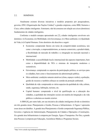 9
2.2. DOMÍNIOS
Atualmente existem diversas iniciativas e modelos propostos por pesquisadores,
governo, ONU (Organização das Nações Unidas)2
e grandes empresas, como IBM, Siemens e
Cisco, sobre cidades inteligentes. Entretanto, não há consenso em relação aos eixos (domínios)
fundamentais de cidades inteligentes.
Conforme o modelo europeu apresentado em [7], cidades inteligentes envolvem seis
domínios: (i) Economia; (ii) Mobilidade; (iii) Governança; (iv) Meio-ambiente; (v) Qualidade
de Vida; (vi) Capital Humano. Estes domínios são descritos a seguir:
 Economia: compreende fatores em torno da competitividade econômica, tais
como: a inovação, o empreendedorismo, as marcas comerciais, a produtividade,
a flexibilidade do mercado de trabalho e a integração no mercado nacional e
internacional.
 Mobilidade: a acessibilidade local e internacional são aspectos importantes, bem
como a disponibilidade de TICs e sistemas de transporte modernos e
sustentáveis.
 Governança: compreende os aspectos da participação política, os serviços para
os cidadãos, bem como o funcionamento da administração pública.
 Meio-ambiente: condições naturais atrativas (clima, espaços verdes), a poluição,
gestão de recursos e também esforços no sentido de proteção ambiental.
 Qualidade de vida: compreende os vários aspectos da qualidade de vida, cultura,
saúde, segurança, habitação, turismo, etc.
 Capital humano: compreende o nível de qualificação ou a educação dos
cidadãos, a qualidade das interações sociais em matéria de integração e da vida
pública e a abertura ao mundo exterior.
A IBM [8], por outro lado, em sua iniciativa de cidades inteligentes divide os domínios
em três grandes áreas: Planejamento e Gestão, Pessoas e Infraestrutura. A Figura 1 apresenta
essas áreas em detalhes. A grande área Planejamento e Gestão compreende Segurança Pública,
Governo e Agências de Administração, Planejamento de Cidades e Operações e Construções.
Já a grande área Infraestrutura é composta por Energia, Água e Transportes. Por fim, a grande
área Pessoas é composta por Educação, Assistência Médica e Programas Sociais.
2
http://www.unisdr.org/campaign/resilientcities/
 