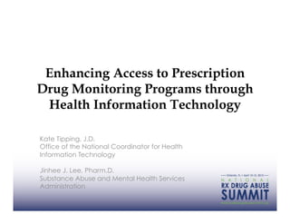Enhancing Access to Prescription
Drug Monitoring Programs through
 Health Information Technology

Kate Tipping, J.D.
Office of the National Coordinator for Health
Information Technology

Jinhee J. Lee, Pharm.D.
Substance Abuse and Mental Health Services
Administration
 