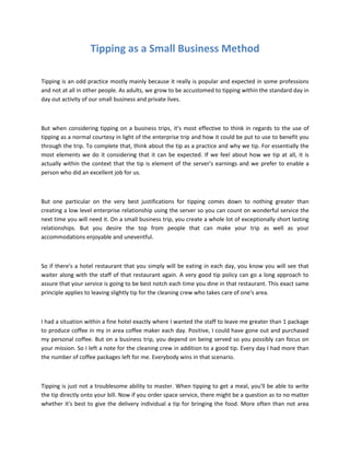 Tipping as a Small Business Method

Tipping is an odd practice mostly mainly because it really is popular and expected in some professions
and not at all in other people. As adults, we grow to be accustomed to tipping within the standard day in
day out activity of our small business and private lives.



But when considering tipping on a business trips, it’s most effective to think in regards to the use of
tipping as a normal courtesy in light of the enterprise trip and how it could be put to use to benefit you
through the trip. To complete that, think about the tip as a practice and why we tip. For essentially the
most elements we do it considering that it can be expected. If we feel about how we tip at all, it is
actually within the context that the tip is element of the server’s earnings and we prefer to enable a
person who did an excellent job for us.



But one particular on the very best justifications for tipping comes down to nothing greater than
creating a low level enterprise relationship using the server so you can count on wonderful service the
next time you will need it. On a small business trip, you create a whole lot of exceptionally short lasting
relationships. But you desire the top from people that can make your trip as well as your
accommodations enjoyable and uneventful.



So if there's a hotel restaurant that you simply will be eating in each day, you know you will see that
waiter along with the staff of that restaurant again. A very good tip policy can go a long approach to
assure that your service is going to be best notch each time you dine in that restaurant. This exact same
principle applies to leaving slightly tip for the cleaning crew who takes care of one's area.



I had a situation within a fine hotel exactly where I wanted the staff to leave me greater than 1 package
to produce coffee in my in area coffee maker each day. Positive, I could have gone out and purchased
my personal coffee. But on a business trip, you depend on being served so you possibly can focus on
your mission. So I left a note for the cleaning crew in addition to a good tip. Every day I had more than
the number of coffee packages left for me. Everybody wins in that scenario.



Tipping is just not a troublesome ability to master. When tipping to get a meal, you'll be able to write
the tip directly onto your bill. Now if you order space service, there might be a question as to no matter
whether it's best to give the delivery individual a tip for bringing the food. More often than not area
 