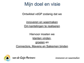 Mijn doel en visie
    Ontwikkel vdGP zodanig dat we

      innoveren en waarmaken
     Om kantelingen te realiseren

         Hiervoor moeten we
            klanten vinden,
               groeien en
Connectors, Mavens en Salesmen binden
 
