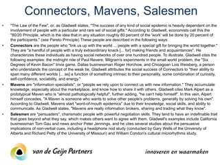 Connectors, Mavens, Salesmen
•   "The Law of the Few", or, as Gladwell states, "The success of any kind of social epidemic is heavily dependent on the
    involvement of people with a particular and rare set of social gifts." According to Gladwell, economists call this the
    "80/20 Principle, which is the idea that in any situation roughly 80 percent of the 'work' will be done by 20 percent of
    the participants." (see Pareto Principle) These people are described in the following ways:
•   Connectors are the people who "link us up with the world ... people with a special gift for bringing the world together."
    They are "a handful of people with a truly extraordinary knack [... for] making friends and acquaintances". He
    characterizes these individuals as having social networks of over one hundred people. To illustrate, Gladwell cites the
    following examples: the midnight ride of Paul Revere, Milgram's experiments in the small world problem, the "Six
    Degrees of Kevin Bacon" trivia game, Dallas businessman Roger Horchow, and Chicagoan Lois Weisberg, a person
    who understands the concept of the weak tie. Gladwell attributes the social success of Connectors to "their ability to
    span many different worlds [... as] a function of something intrinsic to their personality, some combination of curiosity,
    self-confidence, sociability, and energy."
•   Mavens are "information specialists", or "people we rely upon to connect us with new information." They accumulate
    knowledge, especially about the marketplace, and know how to share it with others. Gladwell cites Mark Alpert as a
    prototypical Maven who is "almost pathologically helpful", further adding, "he can't help himself". In this vein, Alpert
    himself concedes, "A Maven is someone who wants to solve other people's problems, generally by solving his own".
    According to Gladwell, Mavens start "word-of-mouth epidemics" due to their knowledge, social skills, and ability to
    communicate. As Gladwell states, "Mavens are really information brokers, sharing and trading what they know".
•   Salesmen are "persuaders", charismatic people with powerful negotiation skills. They tend to have an indefinable trait
    that goes beyond what they say, which makes others want to agree with them. Gladwell's examples include California
    businessman Tom Gau and news anchor Peter Jennings, and he cites several studies about the persuasive
    implications of non-verbal cues, including a headphone nod study (conducted by Gary Wells of the University of
    Alberta and Richard Petty of the University of Missouri) and William Condon's cultural microrhythms study.
 