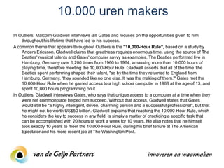 10.000 uren makers
In Outliers, Malcolm Gladwell interviews Bill Gates and focuses on the opportunities given to him
    throughout his lifetime that have led to his success.
A common theme that appears throughout Outliers is the "10,000-Hour Rule", based on a study by
    Anders Ericsson. Gladwell claims that greatness requires enormous time, using the source of The
    Beatles' musical talents and Gates' computer savvy as examples. The Beatles performed live in
    Hamburg, Germany over 1,200 times from 1960 to 1964, amassing more than 10,000 hours of
    playing time, therefore meeting the 10,000-Hour Rule. Gladwell asserts that all of the time The
    Beatles spent performing shaped their talent, "so by the time they returned to England from
    Hamburg, Germany, 'they sounded like no one else. It was the making of them.'" Gates met the
    10,000-Hour Rule when he gained access to a high school computer in 1968 at the age of 13, and
    spent 10,000 hours programming on it.
In Outliers, Gladwell interviews Gates, who says that unique access to a computer at a time when they
    were not commonplace helped him succeed. Without that access, Gladwell states that Gates
    would still be "a highly intelligent, driven, charming person and a successful professional", but that
    he might not be worth US$50 billion. Gladwell explains that reaching the 10,000-Hour Rule, which
    he considers the key to success in any field, is simply a matter of practicing a specific task that
    can be accomplished with 20 hours of work a week for 10 years. He also notes that he himself
    took exactly 10 years to meet the 10,000-Hour Rule, during his brief tenure at The American
    Spectator and his more recent job at The Washington Post.
 