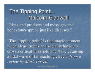 The Tipping Point…
        Malcolm Gladwell
“Ideas and products and messages and
behaviours spread just like diseases.”

“The ‘tipping point’ is that magic moment
when ideas, trends and social behaviours
cross a critical threshold and ‘take’, causing
a tidal wave of far reaching effect.” from a
review by Mark Tyrrell
                  www.philanthropycoach.ca
 