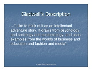 Gladwell’s Description

…“I like to think of it as an intellectual
adventure story. It draws from psychology
and sociology and epidemiology, and uses
examples from the worlds of business and
education and fashion and media”.




               www.philanthropycoach.ca
 