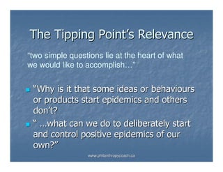 The Tipping Point’s Relevance
“two simple questions lie at the heart of what
we would like to accomplish…”


 “Why is it that some ideas or behaviours
 or products start epidemics and others
 don’t?
 “ …what can we do to deliberately start
 and control positive epidemics of our
 own?”
                 www.philanthropycoach.ca
 