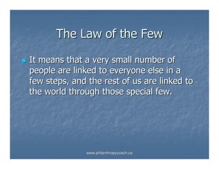 The Law of the Few

It means that a very small number of
people are linked to everyone else in a
few steps, and the rest of us are linked to
the world through those special few.




              www.philanthropycoach.ca
 