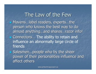 The Law of the Few
Mavens…label readers, experts…the
person who knows the best way to do
almost anything…and shares…razor info!
Connectors… The ability to retain and
influence an abnormally large circle of
friends
Salesmen…people who by the sheer
power of their personalities influence and
affect others
              www.philanthropycoach.ca
 