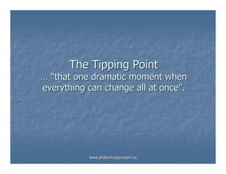 The Tipping Point
… “that one dramatic moment when
everything can change all at once”.




           www.philanthropycoach.ca
 