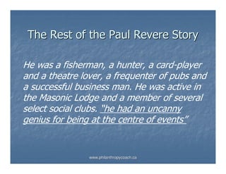 The Rest of the Paul Revere Story

He was a fisherman, a hunter, a card-player
and a theatre lover, a frequenter of pubs and
a successful business man. He was active in
the Masonic Lodge and a member of several
select social clubs. “he had an uncanny
genius for being at the centre of events”


                www.philanthropycoach.ca
 