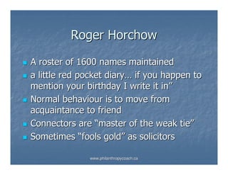 Roger Horchow

A roster of 1600 names maintained
a little red pocket diary… if you happen to
mention your birthday I write it in”
Normal behaviour is to move from
acquaintance to friend
Connectors are “master of the weak tie”
Sometimes “fools gold” as solicitors

              www.philanthropycoach.ca
 