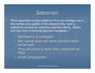 Salesman
What separates a great salesman from an average one is
the number and quality of the answers they have to
objections commonly raised by potential clients. Moine
and Gau from a financial planners handbook…

     Optimism is a contagion
     Non verbal clues are more powerful than
     verbal cues
     Persuasiveness is more than responses to
     FAQs
     Great Campaigners

                    www.philanthropycoach.ca
 