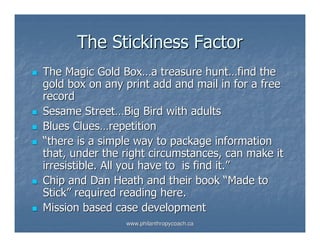 The Stickiness Factor
The Magic Gold Box…a treasure hunt…find the
gold box on any print add and mail in for a free
record
Sesame Street…Big Bird with adults
Blues Clues…repetition
“there is a simple way to package information
that, under the right circumstances, can make it
irresistible. All you have to is find it.”
Chip and Dan Heath and their book “Made to
Stick” required reading here.
Mission based case development
                www.philanthropycoach.ca
 