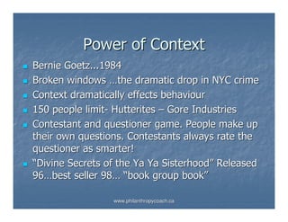 Power of Context
Bernie Goetz...1984
Broken windows …the dramatic drop in NYC crime
Context dramatically effects behaviour
150 people limit- Hutterites – Gore Industries
Contestant and questioner game. People make up
their own questions. Contestants always rate the
questioner as smarter!
“Divine Secrets of the Ya Ya Sisterhood” Released
96…best seller 98… “book group book”

                 www.philanthropycoach.ca
 